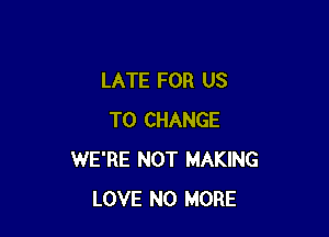 LATE FOR US

TO CHANGE
WE'RE NOT MAKING
LOVE NO MORE