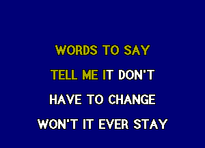 WORDS TO SAY

TELL ME IT DON'T
HAVE TO CHANGE
WON'T IT EVER STAY