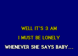 WELL IT'S 3 AM
I MUST BE LONELY
WHENEVER SHE SAYS BABY...