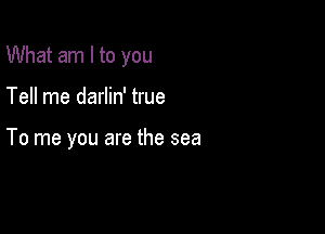 What am I to you

Tell me darlin' true

To me you are the sea