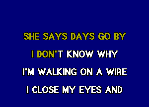 SHE SAYS DAYS GO BY

I DON'T KNOW WHY
I'M WALKING ON A WIRE
l CLOSE MY EYES AND