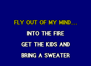 FLY OUT OF MY MIND...

INTO THE FIRE
GET THE KIDS AND
BRING A SWEATER