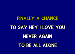 FINALLY A CHANCE

TO SAY HEY I LOVE YOU
NEVER AGAIN
TO BE ALL ALONE