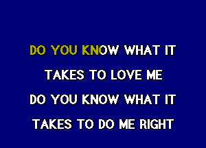 DO YOU KNOW WHAT IT

TAKES TO LOVE ME
DO YOU KNOW WHAT IT
TAKES TO DO ME RIGHT