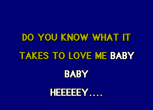 DO YOU KNOW WHAT IT

TAKES TO LOVE ME BABY
BABY
HEEEEEY....