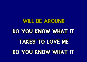 WILL BE AROUND

DO YOU KNOW WHAT IT
TAKES TO LOVE ME
DO YOU KNOW WHAT IT