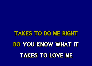 TAKES TO DO ME RIGHT
DO YOU KNOW WHAT IT
TAKES TO LOVE ME