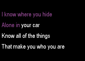 I know where you hide
Alone in your car

Know all of the things

That make you who you are