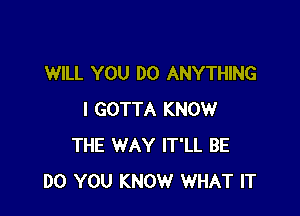 WILL YOU DO ANYTHING

I GOTTA KNOW
THE WAY IT'LL BE
DO YOU KNOW WHAT IT