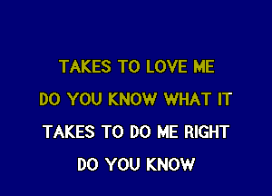 TAKES TO LOVE ME

DO YOU KNOW WHAT IT
TAKES TO DO ME RIGHT
DO YOU KNOW