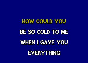 HOW COULD YOU

BE SO COLD TO ME
WHEN I GAVE YOU
EVERYTHING