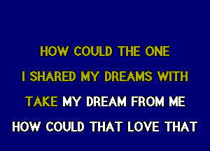 HOWr COULD THE ONE
I SHARED MY DREAMS WITH
TAKE MY DREAM FROM ME
HOWr COULD THAT LOVE THAT