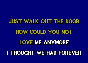 JUST WALK OUT THE DOOR

HOW COULD YOU NOT
LOVE ME ANYMORE
I THOUGHT WE HAD FOREVER