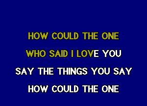 HOW COULD THE ONE

WHO SAID I LOVE YOU
SAY THE THINGS YOU SAY
HOW COULD THE ONE