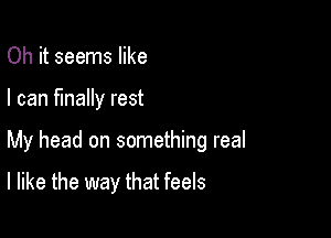 Oh it seems like
I can finally rest

My head on something real

I like the way that feels