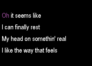 Oh it seems like
I can finally rest

My head on somethin' real

I like the way that feels