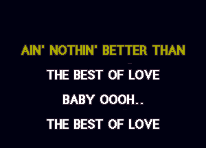 AIN' NOTHIN' BETTER THAN

THE BEST OF LOVE
BABY 000H..
THE BEST OF LOVE
