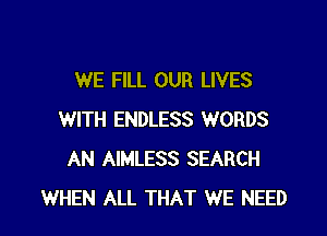 WE FILL OUR LIVES

WITH ENDLESS WORDS
AN AIMLESS SEARCH
WHEN ALL THAT WE NEED