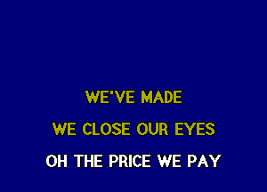 WE'VE MADE
WE CLOSE OUR EYES
0H THE PRICE WE PAY
