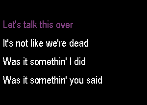 Lefs talk this over
lfs not like we're dead
Was it somethin' I did

Was it somethin' you said