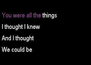 You were all the things

I thought I knew
And I thought
We could be