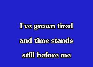 I've grown tired

and time stands

still before me
