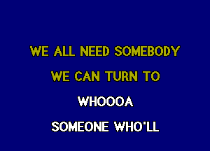 WE ALL NEED SOMEBODY

WE CAN TURN T0
WHOOOA
SOMEONE WHO'LL