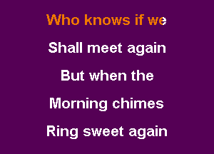 Who knows if we
Shall meet again
But when the

Morning chimes

Ring sweet again