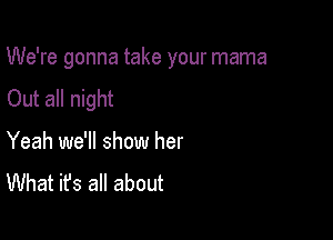 We're gonna take your mama

Out all night

Yeah we'll show her
What it's all about