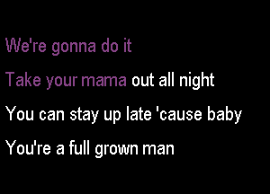 We're gonna do it

Take your mama out all night

You can stay up late 'cause baby

You're a full grown man