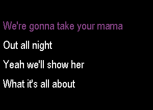 We're gonna take your mama

Out all night

Yeah we'll show her
What it's all about