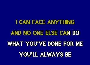 I CAN FACE ANYTHING

AND NO ONE ELSE CAN DO
WHAT YOU'VE DONE FOR ME
YOU'LL ALWAYS BE