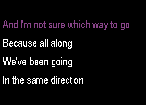 And I'm not sure which way to go

Because all along
We've been going

In the same direction