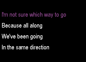 I'm not sure which way to go

Because all along
We've been going

In the same direction