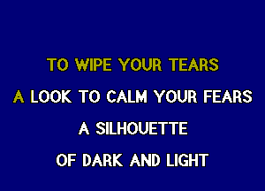 T0 WIPE YOUR TEARS

A LOOK T0 CALM YOUR FEARS
A SILHOUETTE
0F DARK AND LIGHT