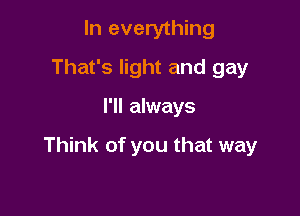 In everything
That's light and gay

I'll always

Think of you that way