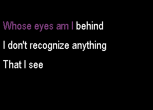 Whose eyes am I behind

I don't recognize anything

That I see