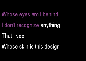 Whose eyes am I behind
I don't recognize anything
That I see

Whose skin is this design