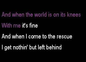 And when the world is on its knees
With me it's fme

And when I come to the rescue
I get nothin' but left behind