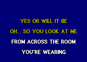 YES 0R WILL IT BE

0H.. 30 YOU LOOK AT ME
FROM ACROSS THE ROOM
YOU'RE WEARING