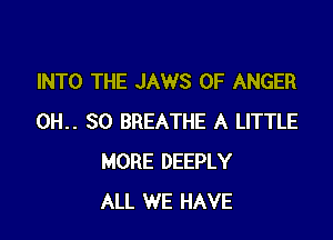 INTO THE JAWS 0F ANGER

0H.. 80 BREATHE A LITTLE
MORE DEEPLY
ALL WE HAVE