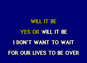 WILL IT BE

YES 0R WILL IT BE
I DON'T WANT TO WAIT
FOR OUR LIVES TO BE OVER