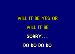 WILL IT BE YES 0R

WILL IT BE
SORRY....
DO D0 DO DO