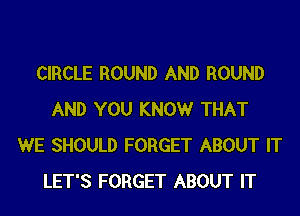CIRCLE ROUND AND ROUND

AND YOU KNOW THAT
WE SHOULD FORGET ABOUT IT
LET'S FORGET ABOUT IT
