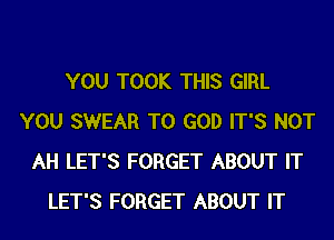 YOU TOOK THIS GIRL
YOU SWEAR T0 GOD IT'S NOT
AH LET'S FORGET ABOUT IT
LET'S FORGET ABOUT IT