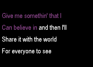 Give me somethin' that I
Can believe in and then I'll

Share it with the world

For everyone to see