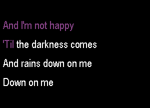 And I'm not happy

'Til the darkness comes
And rains down on me

Down on me