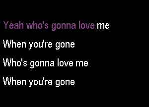 Yeah who's gonna love me
When you're gone

Who's gonna love me

When you're gone