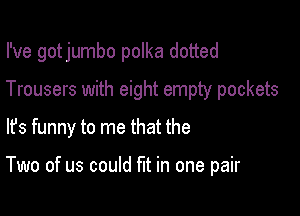 I've got jumbo polka dotted

Trousers with eight empty pockets

lfs funny to me that the

Two of us could fut in one pair