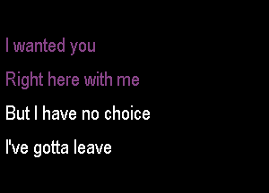 I wanted you
Right here with me

But I have no choice

I've gotta leave